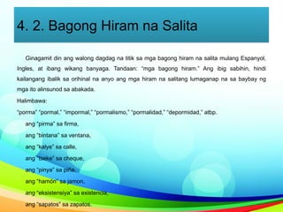 4. 2. Bagong Hiram na Salita
Ginagamit din ang walong dagdag na titik sa mga bagong hiram na salita mulang Espanyol,
Ingles, at ibang wikang banyaga. Tandaan: “mga bagong hiram.” Ang ibig sabihin, hindi
kailangang ibalik sa orihinal na anyo ang mga hiram na salitang lumaganap na sa baybay ng
mga ito alinsunod sa abakada.
Halimbawa:
“porma” “pormal,” “impormal,” “pormalismo,” “pormalidad,” “depormidad,” atbp.
ang “pirma” sa firma,
ang “bintana” sa ventana,
ang “kalye” sa calle,
ang “tseke” sa cheque,
ang “pinya” sa piña,
ang “hamón” sa jamon,
ang “eksistensiya” sa existencia,
ang “sapatos” sa zapatos.
 