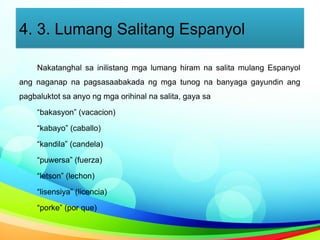 4. 3. Lumang Salitang Espanyol
Nakatanghal sa inilistang mga lumang hiram na salita mulang Espanyol
ang naganap na pagsasaabakada ng mga tunog na banyaga gayundin ang
pagbaluktot sa anyo ng mga orihinal na salita, gaya sa
“bakasyon” (vacacion)
“kabayo” (caballo)
“kandila” (candela)
“puwersa” (fuerza)
“letson” (lechon)
“lisensiya” (licencia)
“porke” (por que)
 