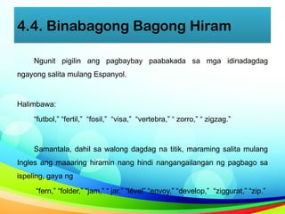 4.4. Binabagong Bagong Hiram
Ngunit pigilin ang pagbaybay paabakada sa mga idinadagdag
ngayong salita mulang Espanyol.
Halimbawa:
“futbol,” “fertil,” “fosil,” “visa,” “vertebra,” “ zorro,” “ zigzag.”
Samantala, dahil sa walong dagdag na titik, maraming salita mulang
Ingles ang maaaring hiramin nang hindi nangangailangan ng pagbago sa
ispeling, gaya ng
“fern,” “folder,” “jam,” “ jar,” “lével” “envoy,” “develop,” “ziggurat,” “zip.”
 