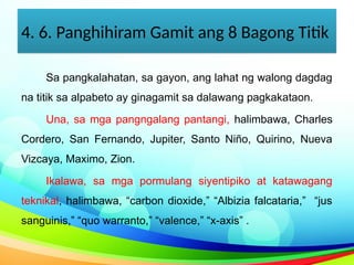 4. 6. Panghihiram Gamit ang 8 Bagong Titik
Sa pangkalahatan, sa gayon, ang lahat ng walong dagdag
na titik sa alpabeto ay ginagamit sa dalawang pagkakataon.
Una, sa mga pangngalang pantangi, halimbawa, Charles
Cordero, San Fernando, Jupiter, Santo Niño, Quirino, Nueva
Vizcaya, Maximo, Zion.
Ikalawa, sa mga pormulang siyentipiko at katawagang
teknikal, halimbawa, “carbon dioxide,” “Albizia falcataria,” “jus
sanguinis,” “quo warranto,” “valence,” “x-axis” .
 