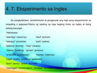 4. 7. Eksperimento sa Ingles
Sa pangkalahatan, ipinahihintulot at ginaganyak ang higit pang eksperimento sa
reispeling o pagsasa-Filipino ng ispeling ng mga bagong hiram sa Ingles at ibang
wikang banyaga.
Halimbawa:
“istambay” (stand by) “iskul” (school),
“iskedyul” (schedule) “pulis” (police)
“boksing” (boxing) “rises” (recess)
“bilding” (building) “groseri” (grocery)
“anderpas” (underpass) “haywey” (highway)
“trapik” (traffic) “gradweyt” (graduate)
“korni” (corny) “pisbol” (fishball)
“masinggan” (machinegun), “armalayt” (armalite), “bisnis” (business), atbp.
 