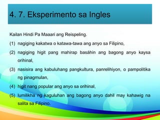 4. 7. Eksperimento sa Ingles
Kailan Hindi Pa Maaari ang Reispeling.
(1) nagiging kakatwa o katawa-tawa ang anyo sa Filipino,
(2) nagiging higit pang mahirap basáhin ang bagong anyo kaysa
orihinal,
(3) nasisira ang kabuluhang pangkultura, panrelihiyon, o pampolitika
ng pinagmulan,
(4) higit nang popular ang anyo sa orihinal,
(5) lumilikha ng kaguluhan ang bagong anyo dahil may kahawig na
salita sa Filipino.
 