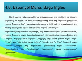 4.8. Espanyol Muna, Bago Ingles
Dahil sa mga naturang problema, iminumungkahi ang pagtitimpi sa lubhang
pagsandig sa Ingles. Sa halip, maaaring unang piliin ang singkahulugang salita
mulang Espanyol, lalo’t may nahahawig na anyo, dahil higit na umaalinsunod ang
wikang Espanyol sa bigkas at baybay na Filipino kaysa Ingles.
Higit na magaang basáhin (at pantigin) ang “estandardisásyon” (estandardizacion)
mulang Espanyol kaysa “istandardiseysiyon” (standardization) mulang Ingles, ang
“bagáhe” (bagaje) kaysa “bageyds” (baggage), ang “birtúd” (virtud) kaysa “virtyu”
(virtue), ang “ísla” (isla) kaysa “ayland” (island), ang “imáhen” (imagen) kaysa
“imeyds” (image), ang “sopistikádo” (sofisticado) kaysa “sofistikeyted”
(sophisticated), ang “gradwasyón” (graduacion) kaysa “gradweysiyon”
(graduation).
 
