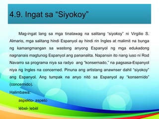4.9. Ingat sa “Siyokoy”
Mag-ingat lang sa mga tinatawag na salitang “siyokoy” ni Virgilio S.
Almario, mga salitang hindi Espanyol ay hindi rin Ingles at malimit na bunga
ng kamangmangan sa wastong anyong Espanyol ng mga edukadong
nagnanais magtunog Espanyol ang pananalita. Napansin ito nang iuso ni Rod
Navarro sa programa niya sa radyo ang “konsernado,” na pagsasa-Espanyol
niya ng Ingles na concerned. Pinuna ang artistang anawnser dahil “siyokoy”
ang Espanyol. Ang tumpak na anyo nitó sa Espanyol ay “konsernído”
(concernido).
Halimbawa:
aspekto- aspeto
lébel- lebèl
 