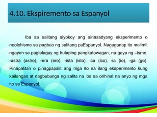 4.10. Ekspiremento sa Espanyol
Iba sa salitang siyokoy ang sinasadyang eksperimento o
neolohismo sa pagbuo ng salitang paEspanyol. Nagaganap ito malimit
ngayon sa paglalagay ng hulaping pangkatawagan, na gaya ng –ismo,
-astra (astro), -era (ero), -ista (isto), ica (ico), -ia (io), -ga (go).
Pinapalitan o pinagpapalit ang mga ito sa ilang eksperimento kung
kailangan at nagbubunga ng salita na iba sa orihinal na anyo ng mga
ito sa Espanyol.
 