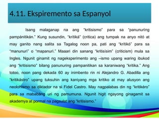 4.11. Ekspiremento sa Espanyol
Isang malaganap na ang “kritisismo” para sa “panunurìng
pampánitikán.” Kung susundin, “krítiká” (critica) ang tumpak na anyo nitó at
may ganito nang salita sa Tagalog noon pa, pati ang “krítikó” para sa
“manunurì” o “mapanurì.” Maaari din sanang “kritisísim” (criticism) mula sa
Ingles. Ngunit ginamit ng nageksperimento ang –ismo upang waring ibukod
ang “kritisismo” bilang panunuring pampanitikan sa karaniwang “kritika.” Ang
totoo, noon pang dekada 60 ay inimbento rin ni Alejandro G. Abadilla ang
“kritikástro” upang tuksuhin ang kaniyang mga kritiko at may alusyon ang
neolohismo sa diktador na si Fidel Castro. May nagpalabas din ng “kritikéro”
para sa mababàng uri ng pamumuna. Ngunit higit ngayong ginagamit sa
akademya at pormal na pagsulat ang “kritisismo.”
 