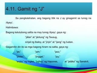 4.11. Gamit ng “J”
Sa pangkalahatan, ang bagong titik na J ay ginagamit sa tunog na
/dyey/.
Halimbawa:
Bagong katutubong salita na may tunog /dyey/, gaya ng:
“jálan” at “jántung” ng Tausug,
sínjal ng Ibaloy, at “jínjin” at “íjang” ng Ivatan.
Gagamitin din ito sa mga bagong hiram na salita, gaya ng:
“jet,” “jam,” “jazz,”
“jéster,” “jínggel,” “joy,”
“enjóy” ng Ingles, “jujítsu” ng Hapones, at “jatáka” ng Sanskrit.
 