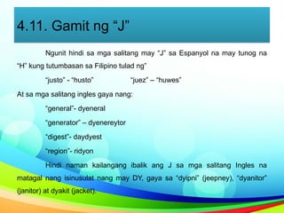 4.11. Gamit ng “J”
Ngunit hindi sa mga salitang may “J” sa Espanyol na may tunog na
“H” kung tutumbasan sa Filipino tulad ng”
“justo” - “husto” “juez” – “huwes”
At sa mga salitang ingles gaya nang:
“general”- dyeneral
“generator” – dyenereytor
“digest”- daydyest
“region”- ridyon
Hindi naman kailangang ibalik ang J sa mga salitang Ingles na
matagal nang isinusulat nang may DY, gaya sa “dyipni” (jeepney), “dyanitor”
(janitor) at dyakit (jacket).
 