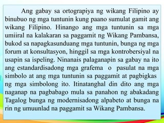 Ang gabay sa ortograpiya ng wikang Filipino ay
binubuo ng mga tuntunin kung paano sumulat gamit ang
wikang Filipino. Hinango ang mga tuntunin sa mga
umiiral na kalakaran sa paggamit ng Wikang Pambansa,
bukod sa napagkasunduang mga tuntunin, bunga ng mga
forum at konsultasyon, hinggil sa mga kontrobersiyal na
usapin sa ispeling. Ninanais palaganapin sa gabay na ito
ang estandardisadong mga grafema o pasulat na mga
simbolo at ang mga tuntunin sa paggamit at pagbigkas
ng mga simbolong ito. Itinatanghal din dito ang mga
naganap na pagbabago mula sa panahon ng abakadang
Tagalog bunga ng modernisadong alpabeto at bunga na
rin ng umuunlad na paggamit sa Wikang Pambansa.
 