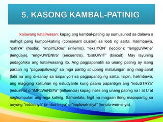 5. KASONG KAMBAL-PATINIG
Ikalawang kataliwasan: kapag ang kambal-patinig ay sumusunod sa dalawa o
mahigit pang kumpol-katinig (consonant cluster) sa loob ng salita. Halimbawa,
“ostIYA” (hostia), “impIYERno” (infierno), “leksIYON” (leccion); “lenggUWAhe”
(lenguaje), “engkUWENtro” (encuentro), “biskUWIT” (biscuit). May layuning
pedagohiko ang kataliwasang ito. Ang pagpapanatili sa unang patinig ay isang
paraan ng “pagpapaluwag” sa mga pantig at upang matulungan ang mag-aaral
(lalo na ang di-sanay sa Espanyol) sa pagpapantig ng salita. Isipin, halimbawa,
ang magiging kalituhan ng estudyante kung paano papantigin ang “induSTRYa”
(industria) o “iMPLWeNSYa” (influencia) kapag inalis ang unang patinig na I at U at
nagkumpulan ang mga katinig. Samantala, higit na magaan itong mapapantig sa
anyong “indústriyá” (in-dus-tri-ya) o “impluwénsiyá” (im-plu-wen-si-ya).
 