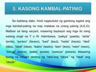 5. KASONG KAMBAL-PATINIG
Sa kabilang dako, hindi nagdudulot ng ganitong sigalot ang
mga kambal-patinig na may malakas na unang patinig (A,E,O).
Maliban sa ilang varyant, maaaring baybayin ang mga ito nang
walang singit na Y o W. Halimbawa, “paélya” (paella), “aórta”
(aorta), “paráon” (faraon), “baúl” (baul), “haúla” (haula); “ideá”
(idea), “ideál” (ideal), “teátro” (teatro), “león” (leon), “neón” (neon),
“teórya” (teoria); “poéta” (poeta), “poesíya” (poesia). Maaaring
ituring na varyant lámang ng “ideá”ang “ideyá,” ng “ideál” ang
“ideyál.”
 