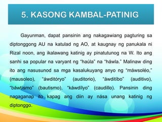 5. KASONG KAMBAL-PATINIG
Gayunman, dapat pansinin ang nakagawiang pagturing sa
diptonggong AU na katulad ng AO, at kaugnay ng panukala ni
Rizal noon, ang ikalawang katinig ay pinatutunog na W. Ito ang
sanhi sa popular na varyant ng “haúla” na “háwla.” Malinaw ding
ito ang nasusunod sa mga kasalukuyang anyo ng “máwsoléo,”
(mausoleo), “áwditóryo” (auditorio), “áwditíbo” (auditivo),
“báwtísmo” (bautismo), “káwdílyo” (caudillo). Pansinin ding
nagaganap ito kapag ang diin ay nása unang katinig ng
diptonggo.
 