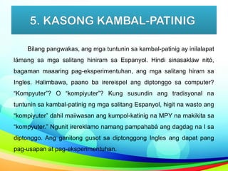 5. KASONG KAMBAL-PATINIG
Bilang pangwakas, ang mga tuntunin sa kambal-patinig ay inilalapat
lámang sa mga salitang hiniram sa Espanyol. Hindi sinasaklaw nitó,
bagaman maaaring pag-eksperimentuhan, ang mga salitang hiram sa
Ingles. Halimbawa, paano ba irereispel ang diptonggo sa computer?
“Kompyuter”? O “kompiyuter”? Kung susundin ang tradisyonal na
tuntunin sa kambal-patinig ng mga salitang Espanyol, higit na wasto ang
“kompiyuter” dahil maiiwasan ang kumpol-katinig na MPY na makikita sa
“kompyuter.” Ngunit irereklamo namang pampahabà ang dagdag na I sa
diptonggo. Ang ganitong gusot sa diptonggong Ingles ang dapat pang
pag-usapan at pag-eksperimentuhan.
 
