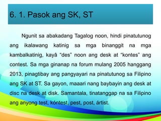 6. 1. Pasok ang SK, ST
Ngunit sa abakadang Tagalog noon, hindi pinatutunog
ang ikalawang katinig sa mga binanggit na mga
kambalkatinig, kayâ “des” noon ang desk at “kontes” ang
contest. Sa mga ginanap na forum mulang 2005 hanggang
2013, pinagtibay ang pangyayari na pinatutunog sa Filipino
ang SK at ST. Sa gayon, maaari nang baybayin ang desk at
disc na desk at disk. Samantala, tinatanggap na sa Filipino
ang anyong test, kóntest, pest, post, ártist.
 