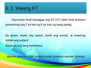 6. 2. Walang KT
Gayunman hindi tinanggap ang KT (CT) dahil hindi diumano
pinatutunog ang T sa tabi ng K sa loob ng isang pantig.
Sa gayon, áspek ang aspect, korék ang correct, at maaaring
sábjek ang subject.
Narito pa ang ilang halimbawa:
ábstrak (abstract) ádik (addict) konék (connect) kóntrak (contract
 