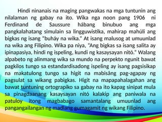 Hindi ninanais na maging pangwakas na mga tuntunin ang
nilalaman ng gabay na ito. Wika nga noon pang 1906 ni
Ferdinand de Saussure hábang binubuo ang mga
pangkalahatang simulain sa lingguwistika, mahirap mahúli ang
bigkas ng isang “buháy na wika.” At isang malusog at umuunlad
na wika ang Filipino. Wika pa niya, “Ang bigkas sa isang salita ay
ipinapasiya, hindi ng ispeling, kundi ng kasaysayan nitó.” Walang
alpabeto ng alinmang wika sa mundo na perpekto ngunit bawat
pagkilos tungo sa estandardisadong ispeling ay isang pagsisikap
na makatulong tungo sa higit na mabisâng pag-agapay ng
pagsulat sa wikang pabigkas. Higit na mapapahalagahan ang
bawat tuntuning ortograpiko sa gabay na ito kapag sinipat mula
sa pinagdaanang kasaysayan nitó kalakip ang paniwala na
patuloy itong magbabago samantalang umuunlad ang
pangangailangan ng madlang gumagamit ng wikang Filipino.
 
