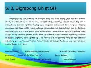 6. 3. Digrapong Ch at SH
Ang digrapo ay kambal-katinig na binibigkas nang may isang tunog, gaya ng CH sa cheese,
check, chopstick, at ng SH sa shooting, shampoo, shop, workshop, ambush, brush. Ang CH ay
matagal nang tinapatan ng TS sa Tagalog kapag nanghiram sa Espanyol. Kayâ kung isasa-Tagalog
ang tatlong halimbawa ng CH mulang Ingles ay magiging tsis, tsek, tsap-istík ang mga ito. Ganito rin
ang mangyayari sa rich (rits), peach (pits), pitcher (pítser). Tinatapatan na ng TS ang ganitong tunog
sa mga wikang katutubo, gaya sa “tsidát” (kidlat) ng Ivatan at “tsánga” (sistema ng patubig sa payyo)
ng Ifugaw. Ang totoo, dapat tapatan ng TS sa halip na CH ang ganitong tunog sa mga balbal na
imbentong gaya ng “tsansa,” “tsaka,” “tsika,” “tsitsà,” at “tsibug.” Narito pa ang mga halimbawa
mulang Espanyol at Ingles.
tsismis (chismes) tsanel (channel) tsapa (chapa) tsanselor (chancellor) tsampaka
(champaca) tsuper (chofer) títser (teacher) letson (lechon)
swits (switch) letsugas (lechuga) tsart (chart) atsara (achara)
 