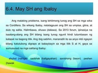 6.4. May SH ang Ibaloy
Ang malaking problema, isang lehitimong tunog ang SH sa mga wika
sa Cordillera. Sa wikang Ibaloy, natatagpuan ang SH sa umpisa, gitna, at
dulo ng salita. Halimbawa, shuwa (dalawa). Sa 2013 forum, ipinasiya na
isaalang-alang ang SH bilang isang tunog ngunit hindi tutumbasan ng
katapat na bagong titik. Ang ibig sabihin, mananatili ito sa anyo nitó ngayon
bilang katutubong digrapo at babaybayin sa mga titik S at H, gaya sa
sumusunod na mga salitang Ibaloy:
shuhol (nahiga) sadshak (kaligayahan) savishong (lason) peshen
(hawak
 