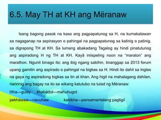 6.5. May TH at KH ang Mëranaw
Isang bagong pasok na kaso ang pagpapatunog sa H, na kumakatawan
sa nagaganap na aspirasyon o pahingal na pagpapatunog sa katinig o patinig,
sa digrapong TH at KH. Sa lumang abakadang Tagalog ay hindi pinatutunog
ang aspiradong H ng TH at KH. Kayâ iniispeling noon na “maraton” ang
marathon. Ngunit binago ito; ang ibig ngang sabihin, tinanggap sa 2013 forum
upang gamitin ang aspirado o pahingal na bigkas sa H. Hindi ito dahil sa Ingles
na gaya ng aspiradong bigkas sa tin at khan. Ang higit na mahalagang dahilan,
naririnig ang bagay na ito sa wikang katutubo na tulad ng Mëranaw:
lítha—gulay khabádot—mahuhugot
pekháwaw—nauuhaw kalókha—pansamantalang pagtigil
 