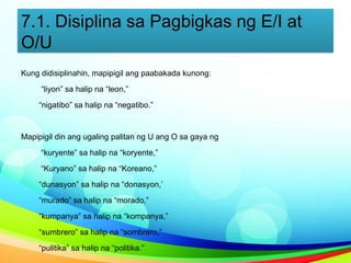 7.1. Disiplina sa Pagbigkas ng E/I at
O/U
Kung didisiplinahin, mapipigil ang paabakada kunong:
“liyon” sa halip na “leon,”
“nigatibo” sa halip na “negatibo.”
Mapipigil din ang ugaling palitan ng U ang O sa gaya ng
“kuryente” sa halip na “koryente,”
“Kuryano” sa halip na “Koreano,”
“dunasyon” sa halip na “donasyon,’
“murado” sa halip na “morado,”
“kumpanya” sa halip na “kompanya,”
“sumbrero” sa halip na “sombrero,”
“pulitika” sa halip na “politika.”
 