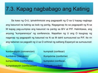 7.3. Kapag nagbabago ang Katinig
Sa kaso ng O-U, ipinahihintulot ang pagpapalit ng O sa U kapag nagbago
ang kasunod na katinig sa loob ng pantig. Nagaganap ito sa pagpapalit ng N sa
M kapag pag-uumpisa ang kasunod na pantig sa B/V at P/F. Halimbawa, ang
anyong “kumperensiya” ng conferencia. Napalitan ng U ang O kaugnay ng
naganap ng pagpapalit ng kasunod na N sa M dahil sumusunod sa P/F. Ito rin
ang katwiran sa pagpalit ng U sa O orihinal ng salitang Espanyol sa sumusunod:
kumbensiyón (convencion) kumpisál (confesar)
kumbénto (convento) Kumpórme (conforme)
kumportáble (confortable) kumpiská (confisca),
kumpiskasyón (confiscacion) kumpéti (confeti)
 