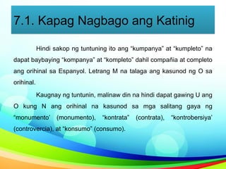 7.1. Kapag Nagbago ang Katinig
Hindi sakop ng tuntuning ito ang “kumpanya” at “kumpleto” na
dapat baybaying “kompanya” at “kompleto” dahil compañia at completo
ang orihinal sa Espanyol. Letrang M na talaga ang kasunod ng O sa
orihinal.
Kaugnay ng tuntunin, malinaw din na hindi dapat gawing U ang
O kung N ang orihinal na kasunod sa mga salitang gaya ng
“monumento’ (monumento), “kontrata” (contrata), “kontrobersiya’
(controvercia), at “konsumo” (consumo).
 