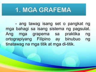 1. MGA GRAFEMA
- ang tawag isang set o pangkat ng
mga bahagi sa isang sistema ng pagsulat.
Ang mga grapema sa praktika ng
ortograpiyang Filipino ay binubuo ng
tinatawag na mga titik at mga di-titik.
 