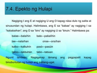7.4. Epekto ng Hulapi
Nagiging I ang E at nagiging U ang O kapag nása dulo ng salita at
sinusundan ng hulapi. Halimbawa, ang E sa “babae” ay nagiging I sa
“kababaihan”; ang O sa “biro” ay nagiging U sa “biruin.” Halimbawa pa:
balae—balaíhin bale—pabalíhin
tae—nataíhan onse—onsíhan
kalbo—kalbuhín pasò—pasùin
takbo—takbuhán tabò—tabùan
Ngunit tandaan: Nagaganap lámang ang pagpapalit kapag
binubuntutan ng hulapi ang salitang-ugat.
 