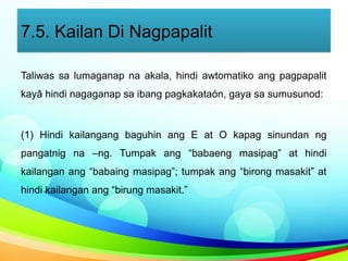 7.5. Kailan Di Nagpapalit
Taliwas sa lumaganap na akala, hindi awtomatiko ang pagpapalit
kayâ hindi nagaganap sa ibang pagkakataón, gaya sa sumusunod:
(1) Hindi kailangang baguhin ang E at O kapag sinundan ng
pangatnig na –ng. Tumpak ang “babaeng masipag” at hindi
kailangan ang “babaing masipag”; tumpak ang “birong masakit” at
hindi kailangan ang “birung masakit.”
 