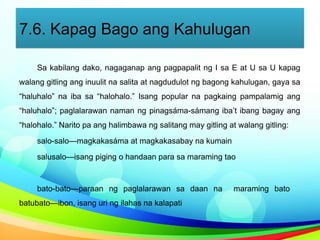 7.6. Kapag Bago ang Kahulugan
Sa kabilang dako, nagaganap ang pagpapalit ng I sa E at U sa U kapag
walang gitling ang inuulit na salita at nagdudulot ng bagong kahulugan, gaya sa
“haluhalo” na iba sa “halohalo.” Isang popular na pagkaing pampalamig ang
“haluhalo”; paglalarawan naman ng pinagsáma-sámang iba’t ibang bagay ang
“halohalo.” Narito pa ang halimbawa ng salitang may gitling at walang gitling:
salo-salo—magkakasáma at magkakasabay na kumain
salusalo—isang piging o handaan para sa maraming tao
bato-bato—paraan ng paglalarawan sa daan na maraming bato
batubato—ibon, isang uri ng ilahas na kalapati
 