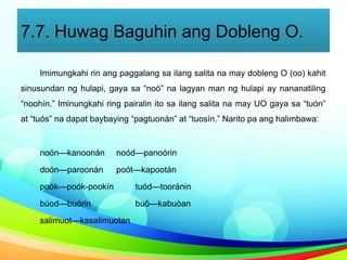 7.7. Huwag Baguhin ang Dobleng O.
Imimungkahi rin ang paggalang sa ilang salita na may dobleng O (oo) kahit
sinusundan ng hulapi, gaya sa “noó” na lagyan man ng hulapi ay nananatiling
“noohín.” Iminungkahi ring pairalin ito sa ilang salita na may UO gaya sa “tuón”
at “tuós” na dapat baybaying “pagtuonán” at “tuosín.” Narito pa ang halimbawa:
noón—kanoonán noód—panoórin
doón—paroonán poót—kapootán
poók—poók-pookín tuód—tooránin
búod—buórin buô—kabuòan
salimuot—kasalimuotan
 