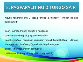 8. PAGPAPALIT NG D TUNGO SA R
Ngunit nananatili ang D kapag “andito” o “nandito.” Tingnan pa ang
sumusunod:
doón—naroón (ngunit andoón o nandoón)
dámi—marámi (ngunit pagdámi o dumámi)
dápat—marápat, nararápat, karapatan (ngunit karapát-dápat) dúnong
—marúnong, pinarúnong (ngunit dunóng-dunúngan)
dupók—marupók (ngunit pagdupók)
dálitâ—marálitâ (ngunit nagdálitâ o pagdarálitâ)
 