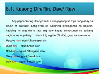 8.1. Kasong Din/Rin, Daw/ Raw
Ang pagpapalit ng D tungo sa R ay nagaganap sa mga pang-abay na
din/rin at daw/raw. Sang-ayon sa tuntuning pinalaganap ng Balarila,
nagiging rin ang din o raw ang daw kapag sumusunod sa salitang
nagtatapos sa patinig o malapatinig o glide (W at Y), gaya sa sumusunod:
Masaya rin— ngunit Malungkot din
Uupo raw— ngunit Aalis daw
Nabili rin—ngunit Nilanggam daw
Okey raw—ngunit Bawal daw
Ikaw raw—ngunit Pinsan daw
 