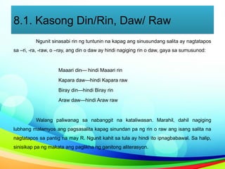 8.1. Kasong Din/Rin, Daw/ Raw
Ngunit sinasabi rin ng tuntunin na kapag ang sinusundang salita ay nagtatapos
sa –ri, -ra, -raw, o –ray, ang din o daw ay hindi nagiging rin o daw, gaya sa sumusunod:
Maaari din— hindi Maaari rin
Kapara daw—hindi Kapara raw
Biray din—hindi Biray rin
Araw daw—hindi Araw raw
Walang paliwanag sa nabanggit na kataliwasan. Marahil, dahil nagiging
lubhang malamyos ang pagsasalita kapag sinundan pa ng rin o raw ang isang salita na
nagtatapos sa pantig na may R. Ngunit kahit sa tula ay hindi ito ipnagbabawal. Sa halip,
sinisikap pa ng makata ang paglikha ng ganitong aliterasyon.
 