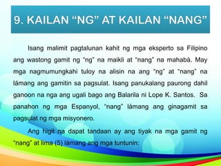 9. KAILAN “NG” AT KAILAN “NANG”
Isang malimit pagtalunan kahit ng mga eksperto sa Filipino
ang wastong gamit ng “ng” na maikli at “nang” na mahabà. May
mga nagmumungkahi tuloy na alisin na ang “ng” at “nang” na
lámang ang gamitin sa pagsulat. Isang panukalang paurong dahil
ganoon na nga ang ugali bago ang Balarila ni Lope K. Santos. Sa
panahon ng mga Espanyol, “nang” lámang ang ginagamit sa
pagsulat ng mga misyonero.
Ang higit na dapat tandaan ay ang tiyak na mga gamit ng
“nang” at lima (5) lámang ang mga tuntunin:
 