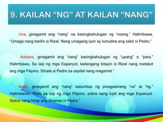 9. KAILAN “NG” AT KAILAN “NANG”
Una, ginagamit ang “nang” na kasingkahulugan ng “noong.” Halimbawa,
“Umaga nang barilin si Rizal. Nang umagang iyon ay lumubha ang sakit ni Pedro.”
Ikalawa, ginagamit ang “nang” kasingkahulugan ng “upang” o “para.”
Halimbawa, Sa isip ng mga Espanyol, kailangang bitayin si Rizal nang matakot
ang mga Filipino. Dinala si Pedro sa ospital nang magamot.”
Ikatlo, ginagamit ang “nang” katumbas ng pinagsámang “na” at “ng.”
Halimbawa, “Pero sa isip ng mga Filipino, sobra nang lupit ang mga Espanyol.
Sobra nang hirap ang dinanas ni Pedro.”
 