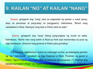 9. KAILAN “NG” AT KAILAN “NANG”
Ikaapat, ginagamit ang “nang” para sa pagsasabi ng paraan o sukat (pang-
abay na pamaraan at pang-abay na panggaano). Halimbawa, “Binaril nang
nakatalikod si Rizal. Namayat nang todo si Pedro dahil sa sakit.”
Ikalima, ginagamit ang “nang” bilang pang-angkop ng inuulit na salita.
Halimbawa, “Barilin man nang barilin si Rizal ay hindi siyá mamamatay sa puso ng
mga kababayan. Ginamot nang ginamot si Pedro para gumaling.”
Ang iba pang pagkakataon, bukod sa nabanggit na lima, ay kailangang gamitan
ng “ng.” Halimbawa: “Ipinabaril ng mga Espanyol si Rizal. Pinainom ng gamot si
Pedro.” Ngunit tingnan ang pagkakaiba ng dalawang pangungusap. (1) “Martiryo ang
katulad ng sinapit ni Rizal.” (2) “Gusto mo ba ang katulad nang magmartir si Rizal?”
 
