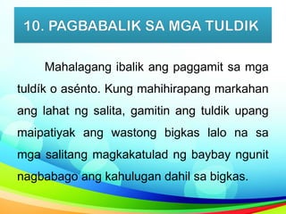 10. PAGBABALIK SA MGA TULDIK
Mahalagang ibalik ang paggamit sa mga
tuldík o asénto. Kung mahihirapang markahan
ang lahat ng salita, gamitin ang tuldik upang
maipatiyak ang wastong bigkas lalo na sa
mga salitang magkakatulad ng baybay ngunit
nagbabago ang kahulugan dahil sa bigkas.
 