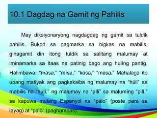 10.1 Dagdag na Gamit ng Pahilis
May diksiyonaryong nagdagdag ng gamit sa tuldik
pahilis. Bukod sa pagmarka sa bigkas na mabilis,
ginagamit din itong tuldik sa salitang malumay at
iminamarka sa itaas na patinig bago ang hulíng pantig.
Halimbawa: “mása,” “mísa,” “kósa,” “músa.” Mahalaga ito
upang matiyak ang pagkakaiba ng malumay na “húli” sa
mabilis na “hulí,” ng malumay na “píli” sa malumìng “pilì,”
sa kapuwa mulang Espanyol na “pálo” (poste para sa
layag) at “palò” (paghampas).
 