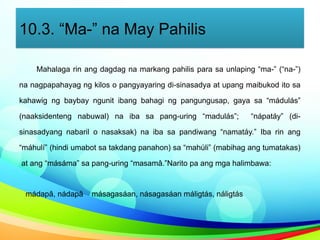 10.3. “Ma-” na May Pahilis
Mahalaga rin ang dagdag na markang pahilis para sa unlaping “ma-” (“na-”)
na nagpapahayag ng kilos o pangyayaring di-sinasadya at upang maibukod ito sa
kahawig ng baybay ngunit ibang bahagi ng pangungusap, gaya sa “mádulás”
(naaksidenteng nabuwal) na iba sa pang-uring “madulás”; “nápatáy” (di-
sinasadyang nabaril o nasaksak) na iba sa pandiwang “namatáy.” Iba rin ang
“máhulí” (hindi umabot sa takdang panahon) sa “mahúli” (mabihag ang tumatakas)
at ang “másáma” sa pang-uring “masamâ.”Narito pa ang mga halimbawa:
mádapâ, nádapâ másagasáan, násagasáan máligtás, náligtás
 