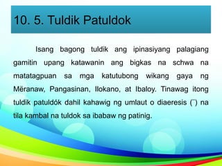 10. 5. Tuldik Patuldok
Isang bagong tuldik ang ipinasiyang palagiang
gamitin upang katawanin ang bigkas na schwa na
matatagpuan sa mga katutubong wikang gaya ng
Mëranaw, Pangasinan, Ilokano, at Ibaloy. Tinawag itong
tuldik patuldók dahil kahawig ng umlaut o diaeresis (¨) na
tila kambal na tuldok sa ibabaw ng patinig.
 