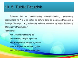 10. 5. Tuldik Patuldok
Solusyon ito sa kasalukuyang di-magkasundong ginagawang
pagtutumbas ng A o E sa bigkas na schwa, gaya sa Darangan/Darangen at
Bantugan/Bantugen. Ang dalawang salitang Mëranaw ay dapat baybaying
“Darangën” at “Bantugën.”
Halimbawa:
wën (Ilokano) katapat ng oo
kën (Ilokano) katapat ng din/rin
mët (Pangasinan) katapat ng din/rin
silëw (Pangasinan) katapat ng ilaw
utëk (Pangasinan) katapat ng utak
 
