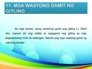 11. MGA WASTONG GAMIT NG
GITLING
Sa mga bantas, isang maraming gamit ang gitling (-). Dahil
dito, marami din ang nalilito at nagagamit ang gitling sa mga
pagkakataóng hindi ito kailangan. Naririto ang mga wastong gamit ng
naturang bantas:
 