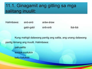 11.1. Ginagamit ang gitling sa mga
salitang inuulit:
Halimbawa: anó-anó aráw-áraw
gabí-gabí sirâ-sirâ ibá-ibá
Kung mahigit dalawang pantig ang salita, ang unang dalawang
pantig lámang ang inuulit. Halimbawa:
pali-palíto
suntok-suntukín
balu-baluktót
 