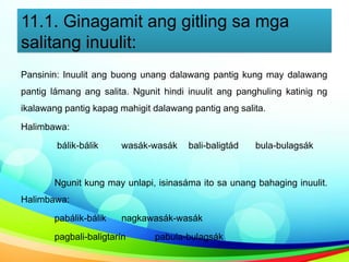 11.1. Ginagamit ang gitling sa mga
salitang inuulit:
Pansinin: Inuulit ang buong unang dalawang pantig kung may dalawang
pantig lámang ang salita. Ngunit hindi inuulit ang panghuling katinig ng
ikalawang pantig kapag mahigit dalawang pantig ang salita.
Halimbawa:
bálik-bálik wasák-wasák bali-baligtád bula-bulagsák
Ngunit kung may unlapi, isinasáma ito sa unang bahaging inuulit.
Halimbawa:
pabálik-bálik nagkawasák-wasák
pagbali-baligtarín pabula-bulagsák
 