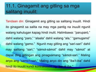 11.1. Ginagamit ang gitling sa mga
salitang inuulit:
Tandaan din: Ginagamit ang gitling sa salitang inuulit. Hindi
ito ginagamit sa salita na may mga pantig na inuulit ngunit
walang kahulugan kapag hindi inulit. Halimbawa: “paruparó,”
dahil walang “paro,” “alaala” dahil walang “ala,” “gamugamó”
dahil walang “gamo.” Ngunit may gitling ang “sarì-sarì” dahil
may salitang “sarì,” “sámot-sámot” dahil may “sámot” at
dapat ding gitlingan ang pinagsámang “sámot-sarì.” Maling
anyo ang “samo’t-sari.” Maling anyo din ang “iba’t-iba” dahil
hindi ito inuulit kundi kontraksiyon ng “iba at iba.”
 