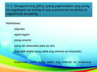 11.3. Ginagamit ang gitling upang paghiwalayin ang pantig
na nagtatapos sa katinig at ang sumusunod na pantig na
nagsisimula sa patinig.
Halimbawa:
pag-asa
agam-agam
pang-umento
pang-úlo (kasuotan para sa ulo)
tsap-istik (kahit isang salita ang orihinal na chopstick)
brawn-awt (kahit isang salita ang orihinal na brownout)
 