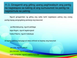 11.3. Ginagamit ang gitling upang paghiwalayin ang pantig
na nagtatapos sa katinig at ang sumusunod na pantig na
nagsisimula sa patinig.
Ngunit ginagamitan ng gitling ang salita kahit nagtatapos patinig ang unang
pantig kapag pangngalang pantangi ang kasunod:
pa-Mandaluyong, ngunit pahilaga
taga-Itogon, ngunit tagalungsod
maka-Filipino, ngunit makalupa
at kapag salitang banyaga at nása orihinal na baybay ang kasunod:
pa-cute, ngunit pakyut
ipa-cremate, ngunit ipakrimeyt
maki-computer, ngunit makikompiyuter
 