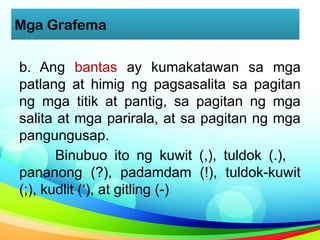 Mga Grafema
b. Ang bantas ay kumakatawan sa mga
patlang at himig ng pagsasalita sa pagitan
ng mga titik at pantig, sa pagitan ng mga
salita at mga parirala, at sa pagitan ng mga
pangungusap.
Binubuo ito ng kuwit (,), tuldok (.),
pananong (?), padamdam (!), tuldok-kuwit
(;), kudlit (‘), at gitling (-)
 