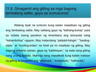 11.5. Ginagamit ang gitling sa mga bagong
tambalang salita, gaya sa sumusunod:
Walang tiyak na tuntunin kung kailan inaaalisan ng gitling
ang tambalang salita. May salitang gaya ng “kathang-buhay” para
sa nobela noong panahon ng Amerikano ang isinusulat nang
“kahambúhay” ngayon. May matandang “palipád-hángin,” “basâng-
sísiw,” at “bunông-bráso” na hindi pa rin inaalisan ng gitling. May
bagong imbento naman, gaya ng “balikbáyan,” na wala nang gitling
nang unang ilathala. Mahirap nang masaliksik kung kailan inalisan
ng gitling at pinagdikit ang “pikitmatá,” “anakpáwis,” “balinsusô,”
 